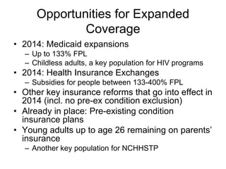 Opportunities for Expanded
              Coverage
• 2014: Medicaid expansions
  – Up to 133% FPL
  – Childless adults, a key population for HIV programs
• 2014: Health Insurance Exchanges
  – Subsidies for people between 133-400% FPL
• Other key insurance reforms that go into effect in
  2014 (incl. no pre-ex condition exclusion)
• Already in place: Pre-existing condition
  insurance plans
• Young adults up to age 26 remaining on parents’
  insurance
  – Another key population for NCHHSTP
 