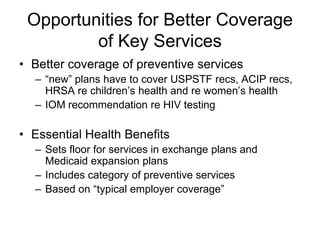 Opportunities for Better Coverage
         of Key Services
• Better coverage of preventive services
  – “new” plans have to cover USPSTF recs, ACIP recs,
    HRSA re children’s health and re women’s health
  – IOM recommendation re HIV testing

• Essential Health Benefits
  – Sets floor for services in exchange plans and
    Medicaid expansion plans
  – Includes category of preventive services
  – Based on “typical employer coverage”
 