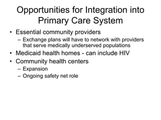 Opportunities for Integration into
      Primary Care System
• Essential community providers
  – Exchange plans will have to network with providers
    that serve medically underserved populations
• Medicaid health homes - can include HIV
• Community health centers
  – Expansion
  – Ongoing safety net role
 