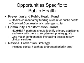 Opportunities Specific to
            Public Health
• Prevention and Public Health Fund
  – Dedicated mandatory funding stream for public health
  – Survived Congressional challenges so far
• Community Transformation Grants
  – NCHHSTP partners should identify primary applicants
    and work with them to supplement primary goals
  – One major component is increasing access to key
    clinical services
• National Prevention Strategy
  – Includes sexual health as a targeted priority area
 