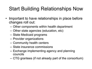Start Building Relationships Now
• Important to have relationships in place before
  changes roll out:
  – Other components within health department
  – Other state agencies (education, etc)
  – State Medicaid programs
  – Provider organizations
  – Community health centers
  – State insurance commissions
  – Exchange implementing agency and planning
    councils
  – CTG grantees (if not already part of the consortium)
 