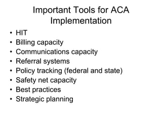 Important Tools for ACA
             Implementation
•   HIT
•   Billing capacity
•   Communications capacity
•   Referral systems
•   Policy tracking (federal and state)
•   Safety net capacity
•   Best practices
•   Strategic planning
 