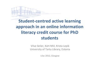 Student‐centred active learning 
approach in an online information 
  literacy credit course for PhD 
             students 
      Vilve Seiler, Kärt Miil, Krista Lepik 
      University of Tartu Library, Estonia

                Lilac 2012, Glasgow 
 