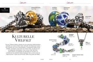 Die neue Trollbeads-Kollektion präsentiert sich als wunderschöne Vielfalt fernöstlicher 
Spiritualität und nordischer Wälder. Beads, die Buddha, den Elefantengott Ganesha 
oder Ornamente, die von den Holzschnitzereien an Tempelwänden inspiriert wurden, 
darstellen, symbolisieren unsere Suche nach innerem Frieden. Der lässt sich auch 
bei ausgedehnten Spaziergängen in einem schönen, stillen Wald finden. 
Dorthin entführen uns zauberhafte neue Glas-Beads, die die Farben und 
Lichtreflexionen des herbstlichen Waldes eingefangen haben und eine wundervolle 
Ergänzung finden in Figuren wie Eichhörnchen, Rehkitz oder Schätze des Waldes. 
Spirituelles Ornament 
925 Silber 
Preis 51,– Euro 
Verschiedene 
Glas-Beads 
Glas; 925 Silber 
Preis ab 31,– Euro 
Lapis Lazuli 
Edelstein; 925 Silber 
Preis 58,– Euro 
58 SCHMUCK SCHMUCK 59 
www.trollbeads.com 
kulturelle 
Vielfalt 
Kopf des Buddha 
925 Silber 
Preis 28,– Euro 
Harmonie Facette 
Glas, 925 Silber 
Preis 51,– Euro 
Strahlende Wonne Facette 
Glas, 925 Silber 
Preis 51,– Euro 
Bach-Blumen 
Glas; 925 Silber 
Preis 31,– Euro 
Baum 
der Weisheit 
925 Silber 
Preis 110,– Euro 
Schätze des Waldes 
925 Silber 
Preis 42,– Euro 
Kitz 
925 Silber 
Preis 51,– Euro 
Verschluss „Spiritueller Tempel“ 
925 Silber 
Preis 52,– Euro 
Ganesha 
925 Silber 
Preis 58,– Euro 
 