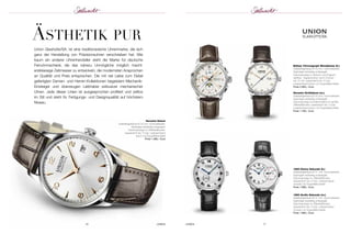 UHREN 17 
ÄSthetik pur 
Union Glashütte/SA. ist eine traditionsreiche Uhrenmarke, die sich 
ganz der Herstellung von Präzisionsuhren verschrieben hat. Wie 
kaum ein anderer Uhrenhersteller steht die Marke für deutsche 
Feinuhr macherei, die das nahezu Unmögliche möglich macht: 
erstklassige Zeitmesser zu entwickeln, die modernsten Ansprüchen 
an Qualität und Preis entsprechen. Die mit viel Liebe zum Detail 
ge fertigten Damen- und Herren-Kollektionen begeis tern Mechanik- 
Einsteiger und überzeugen Liebhaber exklusiver mechanischer 
Uhren. Jede dieser Linien ist ausgesprochen profiliert und zeitlos 
im Stil und steht für Fertigungs- und Designqualität auf höchstem 
Niveau. 
Belisar Chronograph Mondphase (li.) 
Edelstahlgehäuse Ø 43 mm; Automatikwerk; 
Saphirglas beidseitig entspiegelt; 
Datumsanzeige in Deutsch und Englisch 
wählbar; Tageskorrektur durch Drücker 
bei 10 Uhr; wasserdicht bis 10 bar; 
Lederarmband braun mit Doppelfaltschließe 
Preis 2.900,– Euro 
Noramis Großdatum (re.) 
Edelstahlgehäuse Ø 40 mm; Automatikwerk; 
Saphirglas beidseitig entspiegelt; 
Datumsanzeige schnellschaltend im großen 
Zifferblattfenster; wasserdicht bis 10 bar; 
Lederarmband braun mit Doppelfaltschließe 
Preis 1.760,– Euro 
1893 Kleine Sekunde (li.) 
Edelstahlgehäuse Ø 41 mm; Automatikwerk; 
Saphirglas beidseitig entspiegelt; 
Datumsanzeige im Zifferblattfenster; 
wasserdicht bis 10 bar; Lederarmband 
schwarz mit Doppelfaltschließe 
Preis 1.680,– Euro 
1893 Große Sekunde (re.) 
Edelstahlgehäuse Ø 41 mm; Automatikwerk; 
Saphirglas beidseitig entspiegelt; 
Datumsanzeige im Zifferblattfenster; 
wasserdicht bis 10 bar; Lederarmband 
schwarz mit Doppelfaltschließe 
Preis 1.960,– Euro 
Noramis Datum 
Edelstahlgehäuse Ø 34 mm; Automatikwerk; 
Saphirglas beidseitig entspiegelt; 
Datumsanzeige im Zifferblattfenster; 
wasserdicht bis 10 bar; Lederarmband 
braun mit Doppelfaltschließe 
Preis 1.480,– Euro 
16 UHREN 
 