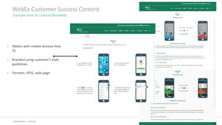 Classification	– Internal
WebEx	Customer	Success	Content
Example	How	To	Content	(Branded)
› WebEx	with	mobile	devices	How	
To
› Branded	using	customer’s	style	
guidelines
› Formats:	JPEG,	web	page
 
