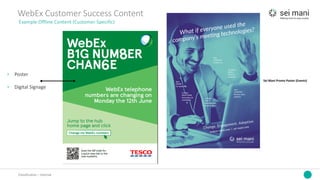 Classification	– Internal
WebEx	Customer	Success	Content
Example	Offline	Content	(Customer	Specific)
› Poster
› Digital	Signage
Sei Mani	Promo	Poster	(Events)
 