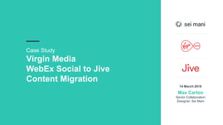 Case Study
Virgin Media
WebEx Social to Jive
Content Migration
14 March 2016
Max Carton
Senior Collaboration
Designer, Sei Mani
 
