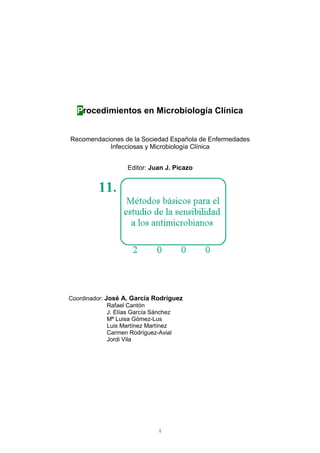 1
Procedimientos en Microbiología Clínica
Recomendaciones de la Sociedad Española de Enfermedades
Infecciosas y Microbiología Clínica
Editor: Juan J. Picazo
Coordinador: José A. García Rodríguez
Rafael Cantón
J. Elías García Sánchez
Mª Luisa Gómez-Lus
Luis Martínez Martínez
Carmen Rodríguez-Avial
Jordi Vila
 