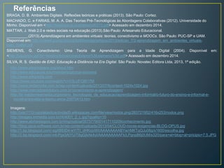 Referências 
BRAGA, D. B. Ambientes Digitais. Reflexões teóricas e práticas (2013). São Paulo: Cortez. 
MACHADO, C. e FARIAS, M. A. A. Das Teorias Pré-Tecnológicas às Abordagens Colaborativas (2012). Universidade do 
Minho. Disponível em <http://ticeduca.ie.ul.pt/atas/pdf/273.pdf> Acessado em dezembro 2014. 
MATTAR, J. Web 2.0 e redes sociais na educação.(2013).São Paulo: Artesanato Educacional. 
__________.(2013).Aprendizagens em ambientes virtuais: teorias, conectivismo e MOOCs. São Paulo: PUC-SP e UAM. 
Disponível em: http://www4.pucsp.br/pos/tidd/teccogs/artigos/2013/edicao_7/2-aprendizagem_em_ambientes_virtuais-joao_ 
mattar.pdf 
SIEMENS, G. Conectivismo: Uma Teoria de Aprendizagem para a Idade Digital (2004). Disponível em: 
<http://usuarios.upf.br/~teixeira/livros/conectivismo%5bsiemens%5d.pdf> Acessado em dezembro 2014. 
SILVA, R. S. Gestão de EAD: Educação a Distância na Era Digital. São Paulo: Novatec Editora Ltda, 2013, 1ª edição. 
http://www.elearnspace.org/about.htm 
http://www.educause.edu/members/george-siemens 
http://www.wikipedia.com 
https://www.youtube.com/watch?v=V3LUFOjR17M 
http://www.midiamidia.com.br/wp-content/uploads/2013/07/6content-1024x1024.jpg 
http://www.mercadosdofuturo.com.br/conectivismo-e-aprendizagem/ 
http://br.masternewmedia.org/ensino_tecnologias_de_educacao/aprendizagem-informal/o-futuro-do-ensino-e-informal-e-movel- 
entrevista-a-teemu-arina-20070413.htm 
Imagens: 
http://uoc1112-usodelasticactividad5.wikispaces.com/file/view/nodos.png/283721952/416x253/nodos.png 
http://images.immedia.com.br//4/4001_2_L.jpg?quality=10 
http://www.abrhestagios.com.br/img/noticia/0573779001417110209conhecimento.jpg 
http://blog.opus-software.com.br/wp-content/uploads/2013/04/CLOUD-novas-exigencias-BLOG-OPUS.jpg 
http://1.bp.blogspot.com/-sgXBEtD4-wY/Tt_dHKcjvWI/AAAAAAAABYw/rMKTqQJu06g/s1600/escolha.jpg 
http://2.bp.blogspot.com/-n4-Pgx3AiYU/T6gGjkAk4yI/AAAAAAAAAFk/LPgnpB6j0UM/s320/para+el+blog+al+pricipio+7.5.JPG 
