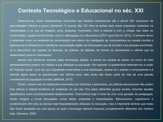 Contexto Tecnológico e Educacional no séc. XXI 
Observam-se, como características marcantes dos modelos educacionais até o século XIX, processos de 
aprendizagem lineares e pouco interativos. O avanço das TIC abre as portas para novas propostas, baseadas na 
interatividade e no uso de imagens, sons, pesquisa, movimento. Com a internet e com a criação das redes de 
comunicação, surgem novos termos, como o ciberespaço e a cibercultura (LÉVY apud SILVA, 2013). O primeiro termo 
é entendido como um ambiente de comunicação que advém da interligação de computadores em escala mundial e 
relaciona-se à infraestrutura material de comunicação digital, às informações que ali circulam e às pessoas envolvidas. 
Já a cibercultura diz respeito às técnicas, às práticas, às atitudes, às formas de pensamento e valores que se 
desenvolvem junto ao ciberespaço. 
Apesar dos benefícios trazidos pelas tecnologias digitais, é preciso ter cautela ao adotar um ponto de vista 
demasiadamente positivo em relação à sua utilização na educação. Por exemplo, é questionável defendermos a noção 
de “inclusão social”, uma vez que a igualdade social plena é uma idealização. Apesar de o acesso a computadores e à 
internet rápida terem se popularizado nos últimos anos, eles ainda não fazem parte da vida de uma parcela 
considerável da população mundial. (BRAGA, 2013) 
Porém, mesmo com os obstáculos vivenciados por docentes e aprendizes, as práticas educacionais não podem 
ficar alheias à notável tendência de ampliação do uso das TICs pelos diferentes grupos sociais, incluindo aqueles 
classificados como economicamente desfavorecidos. Vivenciamos hoje o início de uma nova geração de pedagogias, 
dando margem a novas discussões, novas ideias, propostas e interpretações. Behaviorismo, cognitivismo e 
construtivismo têm sido as teorias mais frequentemente utilizadas na educação, mas é importante lembrar que todas 
elas foram pensadas em uma época na qual a tecnologia oferecia impactos completamente diferentes dos notados 
hoje. (Siemens, 2004) 
 