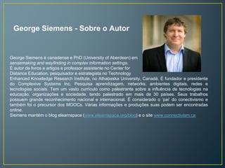 George Siemens - Sobre o Autor 
George Siemens é canadense e PhD (University of Aberdeen) em 
sensemaking and wayfinding in complex information settings. 
É autor de livros e artigos e professor assistente no Center for 
Distance Education, pesquisador e estrategista no Technology 
Enhanced Knowledge Research Institute, no Athabaska University, Canadá. É fundador e presidente 
do Complexive Systems Inc, Pesquisa aprendizagem, networks, ambientes digitais, redes e 
tecnologias sociais. Tem um vasto currículo como palestrante sobre a influência de tecnologias na 
educação, organizações e sociedade, tendo palestrado em mais de 30 países. Seus trabalhos 
possuem grande reconhecimento nacional e internacional. É considerado o ‘pai’ do conectivismo e 
também foi o precursor dos MOOCs. Várias informações e produções suas podem ser encontradas 
online. 
Siemens mantém o blog elearnspace (www.elearnspace.org/blog) e o site www.connectivism.ca 
 