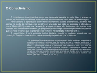 O Conectivismo 
O conectivismo é compreendido como uma pedagogia baseada em rede. Com o aparato da 
internet, as estruturas das redes se materializaram e constituíram-se como redes de aprendizagem. 
Para Siemens, o aprendizado ocorre tanto internamente quanto externamente, residindo não 
apenas na mente do indivíduo, mas também em uma rede que pode ser acessada e alterada por 
outros. Mattar (2013) explica que “a cognição e a aprendizagem são distribuídas não apenas entre 
pessoas, mas também entre artefatos, já que podemos descarregar trabalho cognitivo em dispositivos 
que são mais eficientes que os próprios seres humanos na realização de tarefas” (p.57). 
O conectivismo é uma proposta teórica bastante recente e, portanto, encontra-se em 
construção. Daquilo já desenvolvido, destacam-se alguns princípios que o orientam: 
[...] a necessidade humana de externar o conhecimento para dar-lhe sentido e a necessidade de 
enquadramento/estruturas, conceitos para dar sentido ao real; o negociar socialmente (o 
significado) o que se institui como conhecimento; estabelecer conexões para a necessidade para 
manter a aprendizagem contínua; a capacidade para conhecer-se mais (que pode ser 
considerada a mais crítica) do que o que (já) é conhecido; a capacidade de conexões entre 
ideias, áreas e conceitos (uma das capacidades determinantes); a atualização como a verdadeira 
intenção de todas as atividades conectivistas; a tomada de decisão como no processo de 
aprendizagem, a escolha do que se quer aprender e prever as mudanças da realidade a ser 
alterada. (MACHADO & FARIAS, p. 414, 2012) 
 