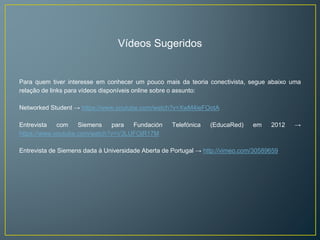 Vídeos Sugeridos 
Para quem tiver interesse em conhecer um pouco mais da teoria conectivista, segue abaixo uma 
relação de links para vídeos disponíveis online sobre o assunto: 
Networked Student → https://www.youtube.com/watch?v=XwM4ieFOotA 
Entrevista com Siemens para Fundación Telefónica (EducaRed) em 2012 → 
https://www.youtube.com/watch?v=V3LUFOjR17M 
Entrevista de Siemens dada à Universidade Aberta de Portugal → http://vimeo.com/30589659 
 