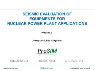 engineering your designswww.pro-sim.com
SIMULATED DESIGNED DELIVERED
info@pro-sim.com
SEISMIC EVALUATION OF
EQUIPMENTS FOR
NUCLEAR POWER PLANT APPLICATIONS
Pradeep S
30 May 2016, IISc Bangalore
 