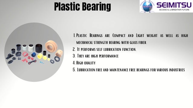 Plastic Bearing
Plastic Bearings are Compact and Light weight as well as high
mechanical strength bearing with glass fiber.
It performs self lubrication function.
They are high performance
High quality
Lubrication free and maintenance free bearings for various industries
1.
2.
3.
4.
5.
 