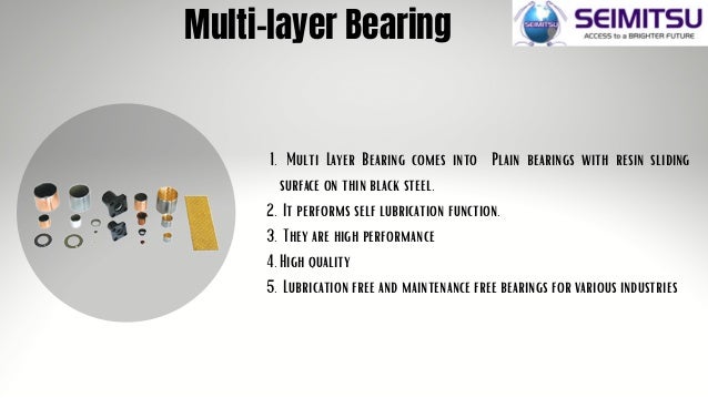 Multi Layer Bearing comes into Plain bearings with resin sliding
surface on thin black steel.
It performs self lubrication function.
They are high performance
High quality
Lubrication free and maintenance free bearings for various industries
1.
2.
3.
4.
5.
Multi-layer Bearing
 