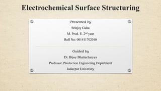 Electrochemical Surface Structuring
Presented by
Srinjoy Guha
M. Prod. E. 2nd year
Roll No: 001411702010
Guided by
Dr. Bijoy Bhattacharyya
Professor, Production Engineering Department
Jadavpur University
 