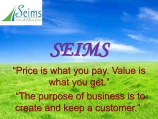 “Price is what you pay. Value is
what you get.”
“The purpose of business is to
create and keep a customer.”
SEIMS
 