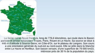 La Seine est un fleuve français, long de 776,6 kilomètres, qui coule dans le Bassin
parisien et arrose notamment Troyes, Paris, Rouen et Le Havre. Sa source se situe à
446 m d'altitude à Source-Seine, en Côte-d'Or, sur le plateau de Langres. Son cours
a une orientation générale du sud-est au nord-ouest. Elle se jette dans la Manche
entre Le Havre et Honfleur. Son bassin versant, d'une superficie de 79 000 km23,
intéresse près de 30 % de la population du pays.
 
