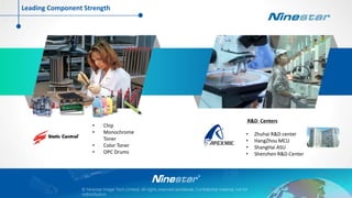 © Ninestar Image Tech Limited. All rights reserved worldwide, Confidential material, not for
redistribution.
• Chip
• Monochrome
Toner
• Color Toner
• OPC Drums
R&D Centers
• Zhuhai R&D center
• HangZhou MCU
• ShangHai ASU
• Shenzhen R&D Center
Leading Component Strength
 