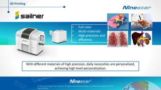 © Ninestar Image Tech Limited. All rights reserved worldwide, Confidential material, not for
redistribution.
With different materials of high precision, daily necessities are personalized,
achieving high-level personalization.
• Full color
• Multi-materials
• High precision and
efficiency
3D Printing
 