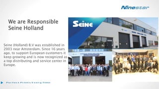 We are Responsible
Seine Holland
Seine (Holland) B.V was established in
2003 near Amsterdam. Since 16 years
ago, to support European customers it
keep growing and is now recognized as
a top distributing and service center in
Europe.
 