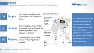 Flexible
Supply Chain solution & Customize Package & Drop Shipping
Supply
Package
Shipping
It is an honor working with
Seine since they give me
everything and save my
time . Appreciate for their
hard working and
responsible cooperation. I
will expect more business
with Ninestar in 2017---
Thomas Hampson
We provide complete supply
chain solution for Europe and
China.
Customize packaging will allow
you market your own brand. We
also help you stock your
package in Holland!
Drop shipping, Parcel, Pallet,
container shipping service is
available
 