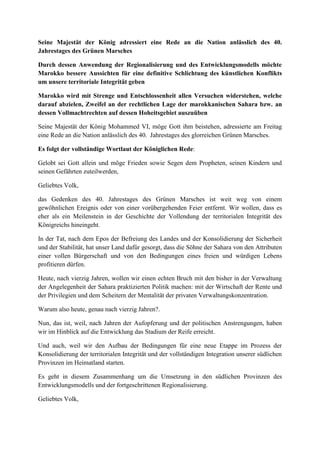 Seine Majestät der König adressiert eine Rede an die Nation anlässlich des 40.
Jahrestages des Grünen Marsches
Durch dessen Anwendung der Regionalisierung und des Entwicklungsmodells möchte
Marokko bessere Aussichten für eine definitive Schlichtung des künstlichen Konflikts
um unsere territoriale Integrität geben
Marokko wird mit Strenge und Entschlossenheit allen Versuchen widerstehen, welche
darauf abzielen, Zweifel an der rechtlichen Lage der marokkanischen Sahara bzw. an
dessen Vollmachtrechten auf dessen Hoheitsgebiet auszuüben
Seine Majestät der König Mohammed VI, möge Gott ihm beistehen, adressierte am Freitag
eine Rede an die Nation anlässlich des 40. Jahrestages des glorreichen Grünen Marsches.
Es folgt der vollständige Wortlaut der Königlichen Rede:
Gelobt sei Gott allein und möge Frieden sowie Segen dem Propheten, seinen Kindern und
seinen Gefährten zuteilwerden,
Geliebtes Volk,
das Gedenken des 40. Jahrestages des Grünen Marsches ist weit weg von einem
gewöhnlichen Ereignis oder von einer vorübergehenden Feier entfernt. Wir wollen, dass es
eher als ein Meilenstein in der Geschichte der Vollendung der territorialen Integrität des
Königreichs hineingeht.
In der Tat, nach dem Epos der Befreiung des Landes und der Konsolidierung der Sicherheit
und der Stabilität, hat unser Land dafür gesorgt, dass die Söhne der Sahara von den Attributen
einer vollen Bürgerschaft und von den Bedingungen eines freien und würdigen Lebens
profitieren dürfen.
Heute, nach vierzig Jahren, wollen wir einen echten Bruch mit den bisher in der Verwaltung
der Angelegenheit der Sahara praktizierten Politik machen: mit der Wirtschaft der Rente und
der Privilegien und dem Scheitern der Mentalität der privaten Verwaltungskonzentration.
Warum also heute, genau nach vierzig Jahren?.
Nun, das ist, weil, nach Jahren der Aufopferung und der politischen Anstrengungen, haben
wir im Hinblick auf die Entwicklung das Stadium der Reife erreicht.
Und auch, weil wir den Aufbau der Bedingungen für eine neue Etappe im Prozess der
Konsolidierung der territorialen Integrität und der vollständigen Integration unserer südlichen
Provinzen im Heimatland starten.
Es geht in diesem Zusammenhang um die Umsetzung in den südlichen Provinzen des
Entwicklungsmodells und der fortgeschrittenen Regionalisierung.
Geliebtes Volk,
 