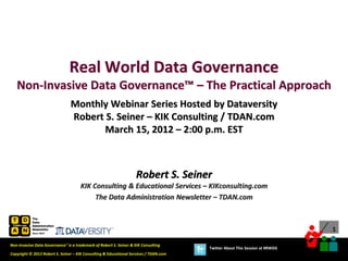 Real World Data Governance
   Non-Invasive Data Governance™ – The Practical Approach
                                Monthly Webinar Series Hosted by Dataversity
                                Robert S. Seiner – KIK Consulting / TDAN.com
                                       March 15, 2012 – 2:00 p.m. EST



                                                                    Robert S. Seiner
                                      KIK Consulting & Educational Services – KIKconsulting.com
                                           The Data Administration Newsletter – TDAN.com



                                                                                                                             1

Non-Invasive Data Governance™ is a trademark of Robert S. Seiner & KIK Consulting
                                                                                       Twitter About This Session at #RWDG
Copyright © 2012 Robert S. Seiner – KIK Consulting & Educational Services / TDAN.com
 