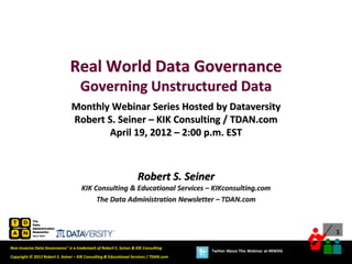 Real World Data Governance
                                     Governing Unstructured Data
                                Monthly Webinar Series Hosted by Dataversity
                                Robert S. Seiner – KIK Consulting / TDAN.com
                                       April 19, 2012 – 2:00 p.m. EST



                                                                    Robert S. Seiner
                                      KIK Consulting & Educational Services – KIKconsulting.com
                                           The Data Administration Newsletter – TDAN.com



                                                                                                                             1

Non-Invasive Data Governance™ is a trademark of Robert S. Seiner & KIK Consulting
                                                                                       Twitter About This Webinar at #RWDG
Copyright © 2012 Robert S. Seiner – KIK Consulting & Educational Services / TDAN.com
 
