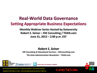 Real-World Data Governance
               Setting Appropriate Business Expectations
                                Monthly Webinar Series Hosted by Dataversity
                                Robert S. Seiner – KIK Consulting / TDAN.com
                                        June 21, 2012 – 2:00 p.m. EST



                                                                    Robert S. Seiner
                                      KIK Consulting & Educational Services – KIKconsulting.com
                                           The Data Administration Newsletter – TDAN.com



                                                                  Twitter About This Webinar at #RWDG                                         1

Non-Invasive Data Governance™ is a trademark of Robert S. Seiner & KIK Consulting
                                                                                                        Twitter About This Webinar at #RWDG
Copyright © 2012 Robert S. Seiner – KIK Consulting & Educational Services / TDAN.com
 