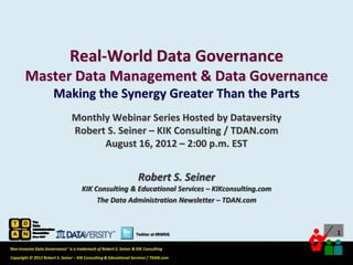 Real-World Data Governance
       Master Data Management & Data Governance
                       Making the Synergy Greater Than the Parts
                                Monthly Webinar Series Hosted by Dataversity
                                Robert S. Seiner – KIK Consulting / TDAN.com
                                      August 16, 2012 – 2:00 p.m. EST


                                                                    Robert S. Seiner
                                      KIK Consulting & Educational Services – KIKconsulting.com
                                           The Data Administration Newsletter – TDAN.com



                                                                  Twitter at #RWDG                                           1

Non-Invasive Data Governance™ is a trademark of Robert S. Seiner & KIK Consulting
                                                                                       Twitter About This Webinar at #RWDG
Copyright © 2012 Robert S. Seiner – KIK Consulting & Educational Services / TDAN.com
 