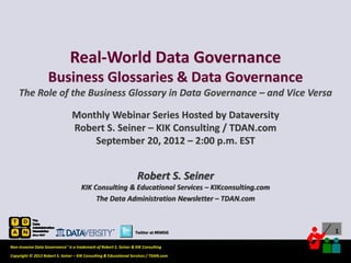 Real-World Data Governance
                    Business Glossaries & Data Governance
    The Role of the Business Glossary in Data Governance – and Vice Versa

                                 Monthly Webinar Series Hosted by Dataversity
                                 Robert S. Seiner – KIK Consulting / TDAN.com
                                     September 20, 2012 – 2:00 p.m. EST


                                                                    Robert S. Seiner
                                      KIK Consulting & Educational Services – KIKconsulting.com
                                           The Data Administration Newsletter – TDAN.com



                                                                  Twitter at #RWDG                                           1

Non-Invasive Data Governance™ is a trademark of Robert S. Seiner & KIK Consulting
                                                                                       Twitter About This Webinar at #RWDG
Copyright © 2012 Robert S. Seiner – KIK Consulting & Educational Services / TDAN.com
 