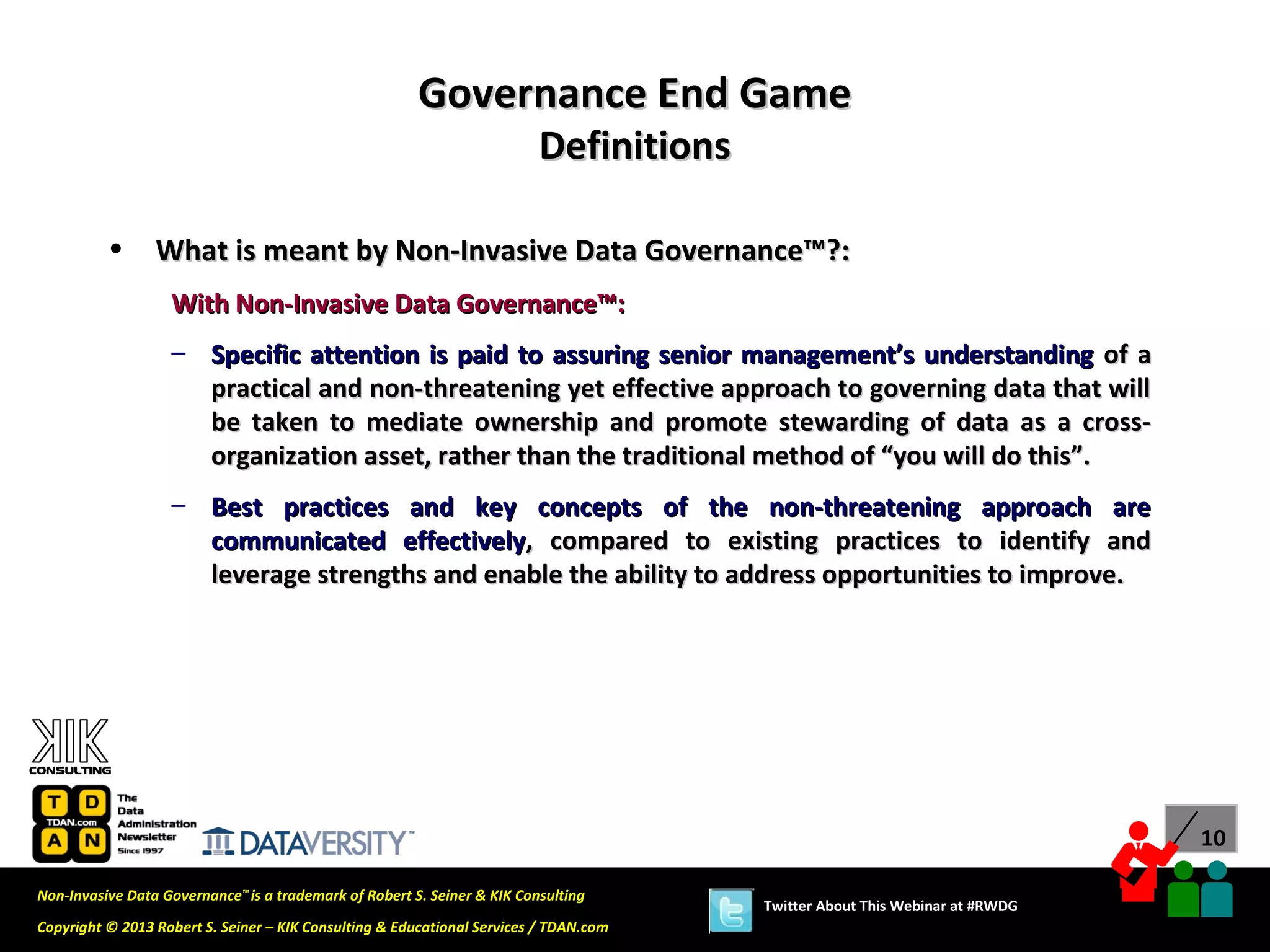 Governance End Game
                                                                          Definitions

          •      What is meant by Non-Invasive Data Governance™?:
                   With Non-Invasive Data Governance™:
                   – Specific attention is paid to assuring senior management’s understanding of a
                     practical and non-threatening yet effective approach to governing data that will
                     be taken to mediate ownership and promote stewarding of data as a cross-
                     organization asset, rather than the traditional method of “you will do this”.
                   – Best practices and key concepts of the non-threatening approach are
                     communicated effectively, compared to existing practices to identify and
                     leverage strengths and enable the ability to address opportunities to improve.




                                                                                                                              10

Non-Invasive Data Governance™ is a trademark of Robert S. Seiner & KIK Consulting
                                                                                        Twitter About This Webinar at #RWDG
Copyright © 2013 Robert S. Seiner – KIK Consulting & Educational Services / TDAN.com
 