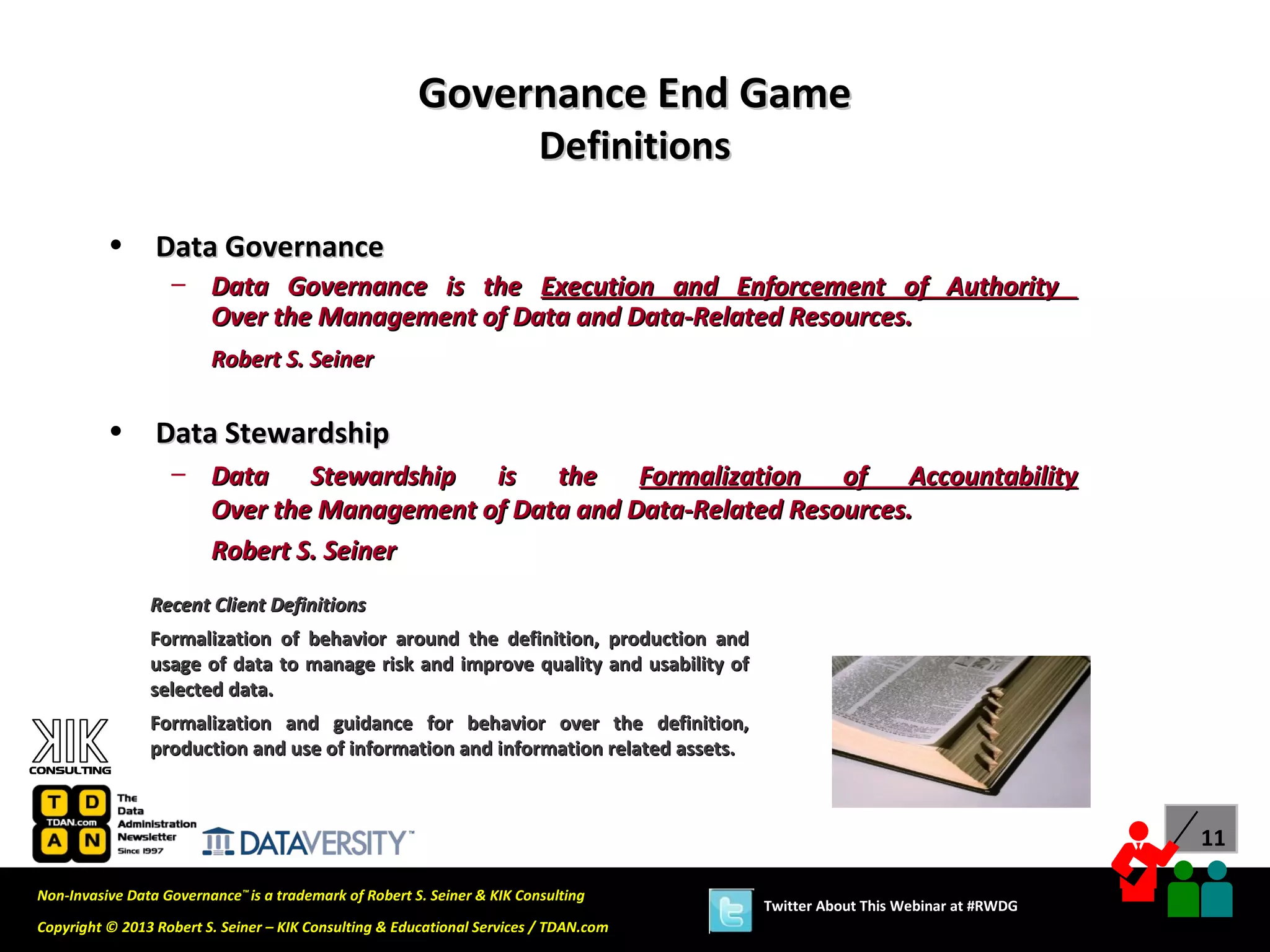 Governance End Game
                                                                          Definitions

          •      Data Governance
                   – Data Governance is the Execution and Enforcement of Authority
                     Over the Management of Data and Data-Related Resources.
                         Robert S. Seiner


          •      Data Stewardship
                   – Data Stewardship     is the      Formalization of     Accountability
                     Over the Management of Data and Data-Related Resources.
                     Robert S. Seiner
                Recent Client Definitions
                Formalization of behavior around the definition, production and
                usage of data to manage risk and improve quality and usability of
                selected data.
                Formalization and guidance for behavior over the definition,
                production and use of information and information related assets.



                                                                                                                              11

Non-Invasive Data Governance™ is a trademark of Robert S. Seiner & KIK Consulting
                                                                                        Twitter About This Webinar at #RWDG
Copyright © 2013 Robert S. Seiner – KIK Consulting & Educational Services / TDAN.com
 