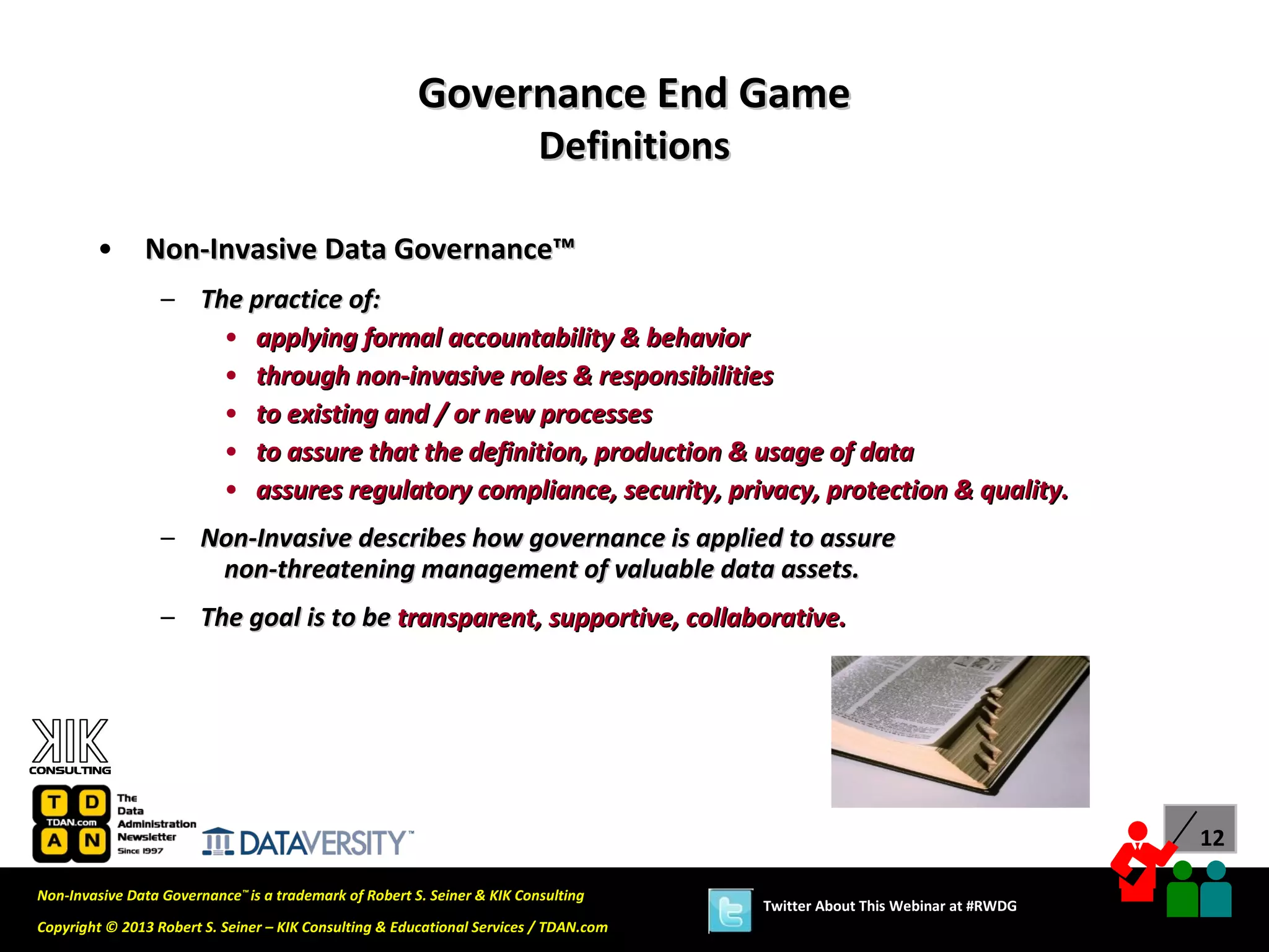 Governance End Game
                                                                          Definitions

        •      Non-Invasive Data Governance™
                  – The practice of:
                      • applying formal accountability & behavior
                      • through non-invasive roles & responsibilities
                      • to existing and / or new processes
                      • to assure that the definition, production & usage of data
                      • assures regulatory compliance, security, privacy, protection & quality.
                  – Non-Invasive describes how governance is applied to assure
                     non-threatening management of valuable data assets.
                  – The goal is to be transparent, supportive, collaborative.




                                                                                                                              12

Non-Invasive Data Governance™ is a trademark of Robert S. Seiner & KIK Consulting
                                                                                        Twitter About This Webinar at #RWDG
Copyright © 2013 Robert S. Seiner – KIK Consulting & Educational Services / TDAN.com
 