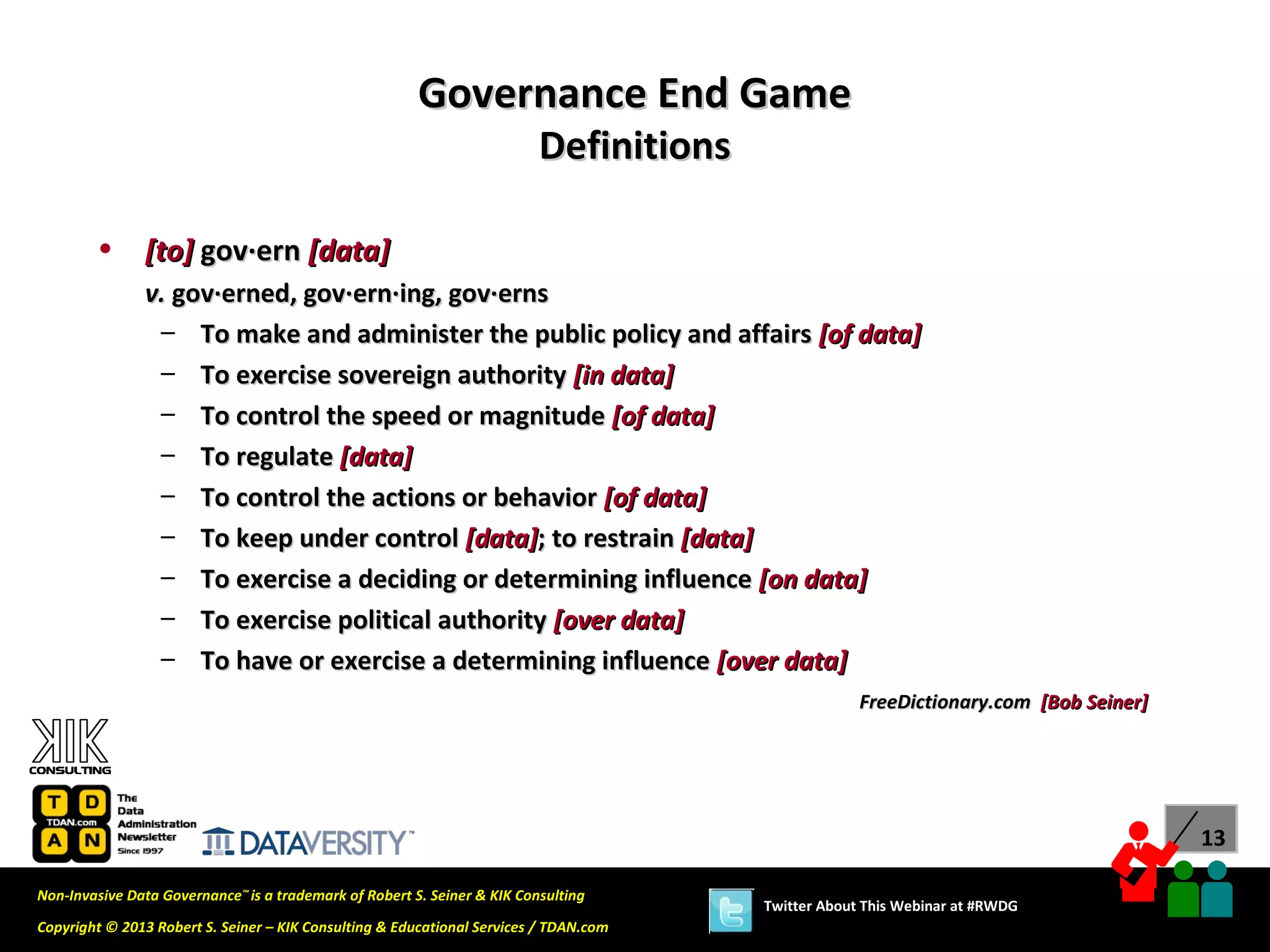 Governance End Game
                                                                          Definitions

        •      [to] gov·ern [data]
               v. gov·erned, gov·ern·ing, gov·erns
                – To make and administer the public policy and affairs [of data]
                – To exercise sovereign authority [in data]
                – To control the speed or magnitude [of data]
                – To regulate [data]
                – To control the actions or behavior [of data]
                – To keep under control [data]; to restrain [data]
                – To exercise a deciding or determining influence [on data]
                – To exercise political authority [over data]
                – To have or exercise a determining influence [over data]
                                                                                                     FreeDictionary.com [Bob Seiner]




                                                                                                                                       13

Non-Invasive Data Governance™ is a trademark of Robert S. Seiner & KIK Consulting
                                                                                        Twitter About This Webinar at #RWDG
Copyright © 2013 Robert S. Seiner – KIK Consulting & Educational Services / TDAN.com
 