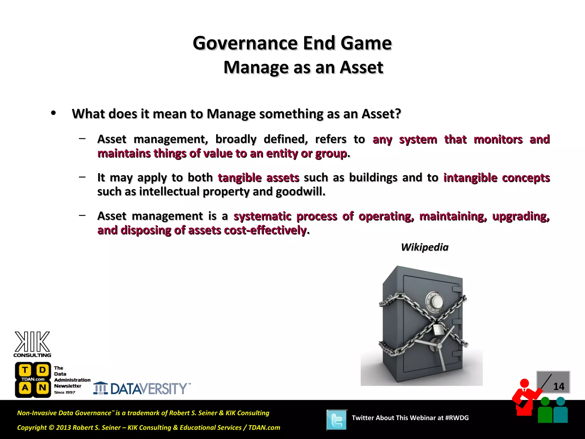 Governance End Game
                                                                  Manage as an Asset

          •      What does it mean to Manage something as an Asset?
                   – Asset management, broadly defined, refers to any system that monitors and
                     maintains things of value to an entity or group.
                   – It may apply to both tangible assets such as buildings and to intangible concepts
                     such as intellectual property and goodwill.
                   – Asset management is a systematic process of operating, maintaining, upgrading,
                     and disposing of assets cost-effectively.
                                                                                                     Wikipedia




                                                                                                                             14

Non-Invasive Data Governance™ is a trademark of Robert S. Seiner & KIK Consulting
                                                                                       Twitter About This Webinar at #RWDG
Copyright © 2013 Robert S. Seiner – KIK Consulting & Educational Services / TDAN.com
 