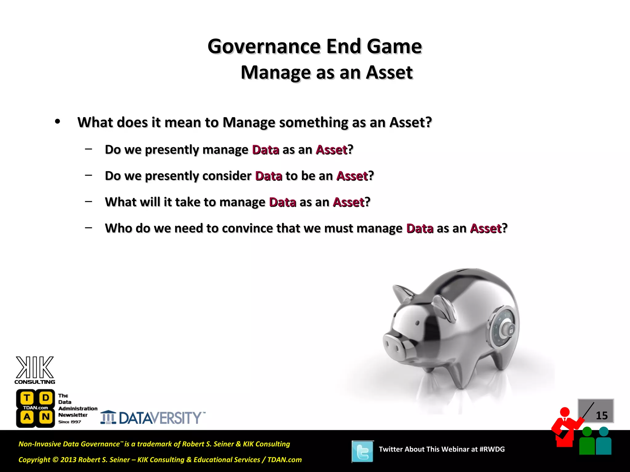 Governance End Game
                                                                  Manage as an Asset

          •      What does it mean to Manage something as an Asset?
                   – Do we presently manage Data as an Asset?
                   – Do we presently consider Data to be an Asset?
                   – What will it take to manage Data as an Asset?
                   – Who do we need to convince that we must manage Data as an Asset?




                                                                                                                             15

Non-Invasive Data Governance™ is a trademark of Robert S. Seiner & KIK Consulting
                                                                                       Twitter About This Webinar at #RWDG
Copyright © 2013 Robert S. Seiner – KIK Consulting & Educational Services / TDAN.com
 