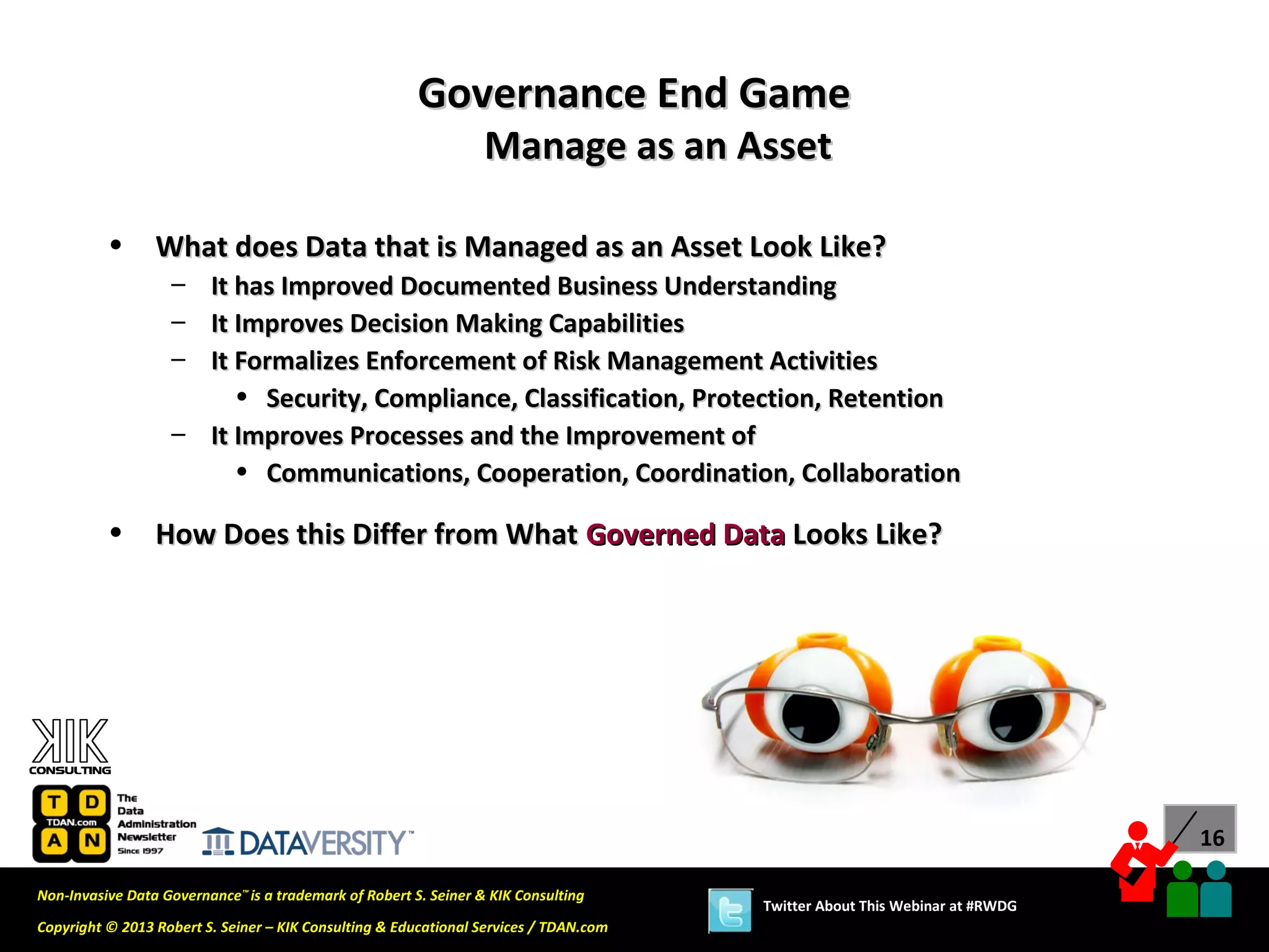 Governance End Game
                                                                  Manage as an Asset

          •      What does Data that is Managed as an Asset Look Like?
                   – It has Improved Documented Business Understanding
                   – It Improves Decision Making Capabilities
                   – It Formalizes Enforcement of Risk Management Activities
                        • Security, Compliance, Classification, Protection, Retention
                   – It Improves Processes and the Improvement of
                        • Communications, Cooperation, Coordination, Collaboration

          •      How Does this Differ from What Governed Data Looks Like?




                                                                                                                             16

Non-Invasive Data Governance™ is a trademark of Robert S. Seiner & KIK Consulting
                                                                                       Twitter About This Webinar at #RWDG
Copyright © 2013 Robert S. Seiner – KIK Consulting & Educational Services / TDAN.com
 