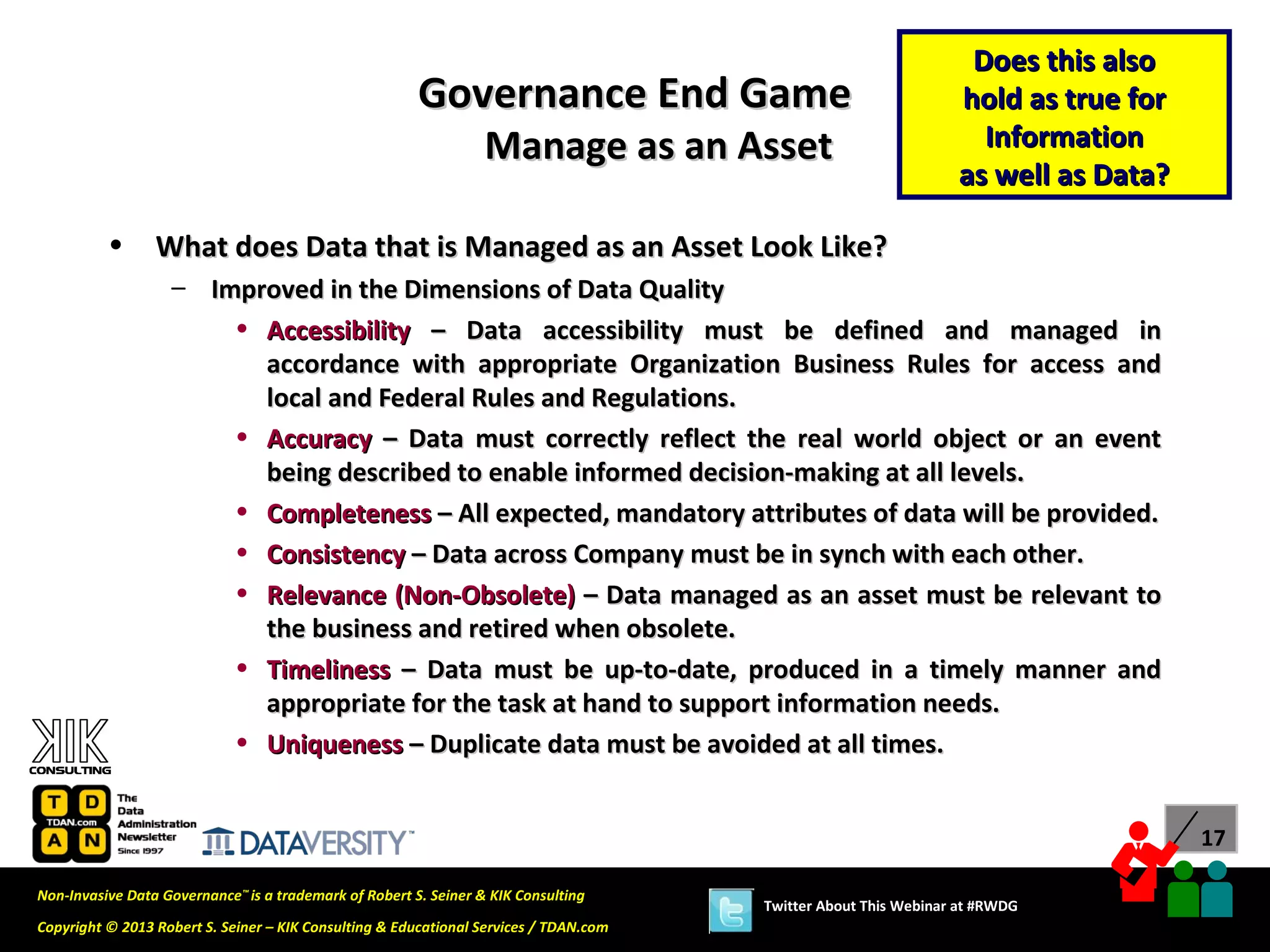 Does this also
                                                        Governance End Game                                      hold as true for
                                                                  Manage as an Asset                               Information
                                                                                                                 as well as Data?

          •      What does Data that is Managed as an Asset Look Like?
                   – Improved in the Dimensions of Data Quality
                       • Accessibility – Data accessibility must be defined and managed in
                         accordance with appropriate Organization Business Rules for access and
                         local and Federal Rules and Regulations.
                       • Accuracy – Data must correctly reflect the real world object or an event
                         being described to enable informed decision-making at all levels.
                       • Completeness – All expected, mandatory attributes of data will be provided.
                       • Consistency – Data across Company must be in synch with each other.
                       • Relevance (Non-Obsolete) – Data managed as an asset must be relevant to
                         the business and retired when obsolete.
                       • Timeliness – Data must be up-to-date, produced in a timely manner and
                         appropriate for the task at hand to support information needs.
                       • Uniqueness – Duplicate data must be avoided at all times.


                                                                                                                                    17

Non-Invasive Data Governance™ is a trademark of Robert S. Seiner & KIK Consulting
                                                                                       Twitter About This Webinar at #RWDG
Copyright © 2013 Robert S. Seiner – KIK Consulting & Educational Services / TDAN.com
 