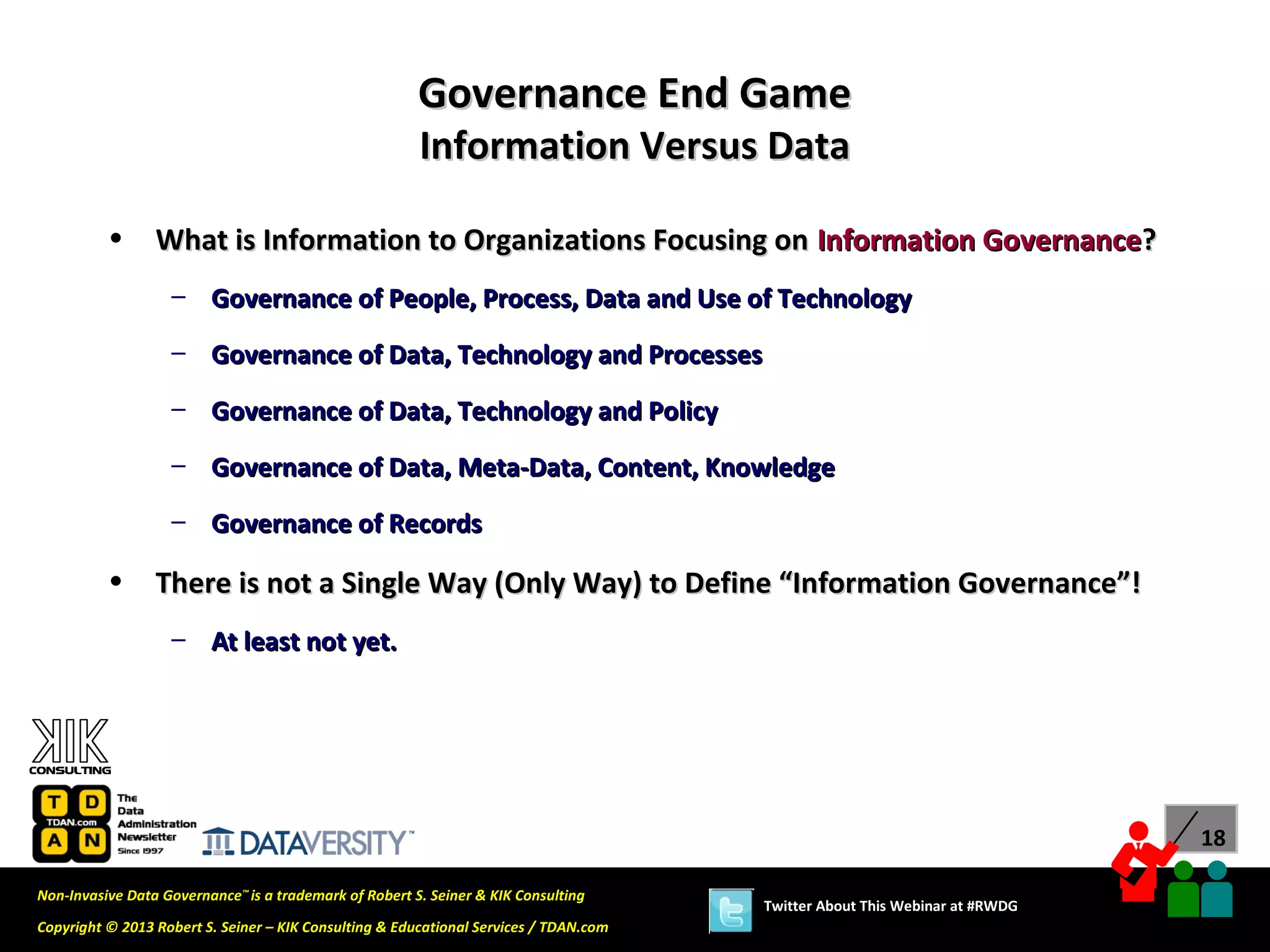 Governance End Game
                                                        Information Versus Data

          •      What is Information to Organizations Focusing on Information Governance?
                   – Governance of People, Process, Data and Use of Technology

                   – Governance of Data, Technology and Processes
                   – Governance of Data, Technology and Policy

                   – Governance of Data, Meta-Data, Content, Knowledge
                   – Governance of Records

          •      There is not a Single Way (Only Way) to Define “Information Governance”!
                   – At least not yet.




                                                                                                                             18

Non-Invasive Data Governance™ is a trademark of Robert S. Seiner & KIK Consulting
                                                                                       Twitter About This Webinar at #RWDG
Copyright © 2013 Robert S. Seiner – KIK Consulting & Educational Services / TDAN.com
 