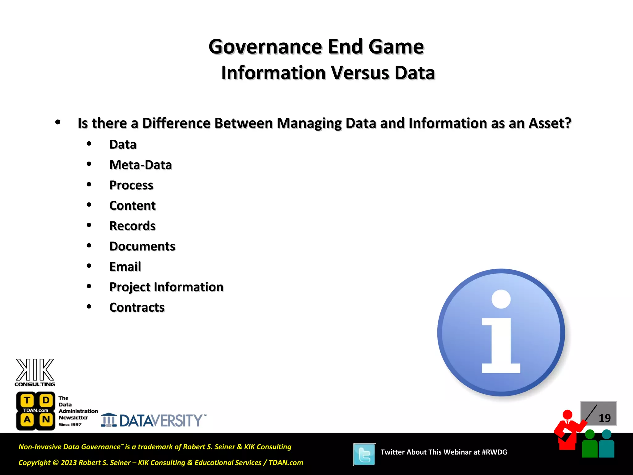 Governance End Game
                                                           Information Versus Data

          •      Is there a Difference Between Managing Data and Information as an Asset?
                   •      Data
                   •      Meta-Data
                   •      Process
                   •      Content
                   •      Records
                   •      Documents
                   •      Email
                   •      Project Information
                   •      Contracts




                                                                                                                             19

Non-Invasive Data Governance™ is a trademark of Robert S. Seiner & KIK Consulting
                                                                                       Twitter About This Webinar at #RWDG
Copyright © 2013 Robert S. Seiner – KIK Consulting & Educational Services / TDAN.com
 