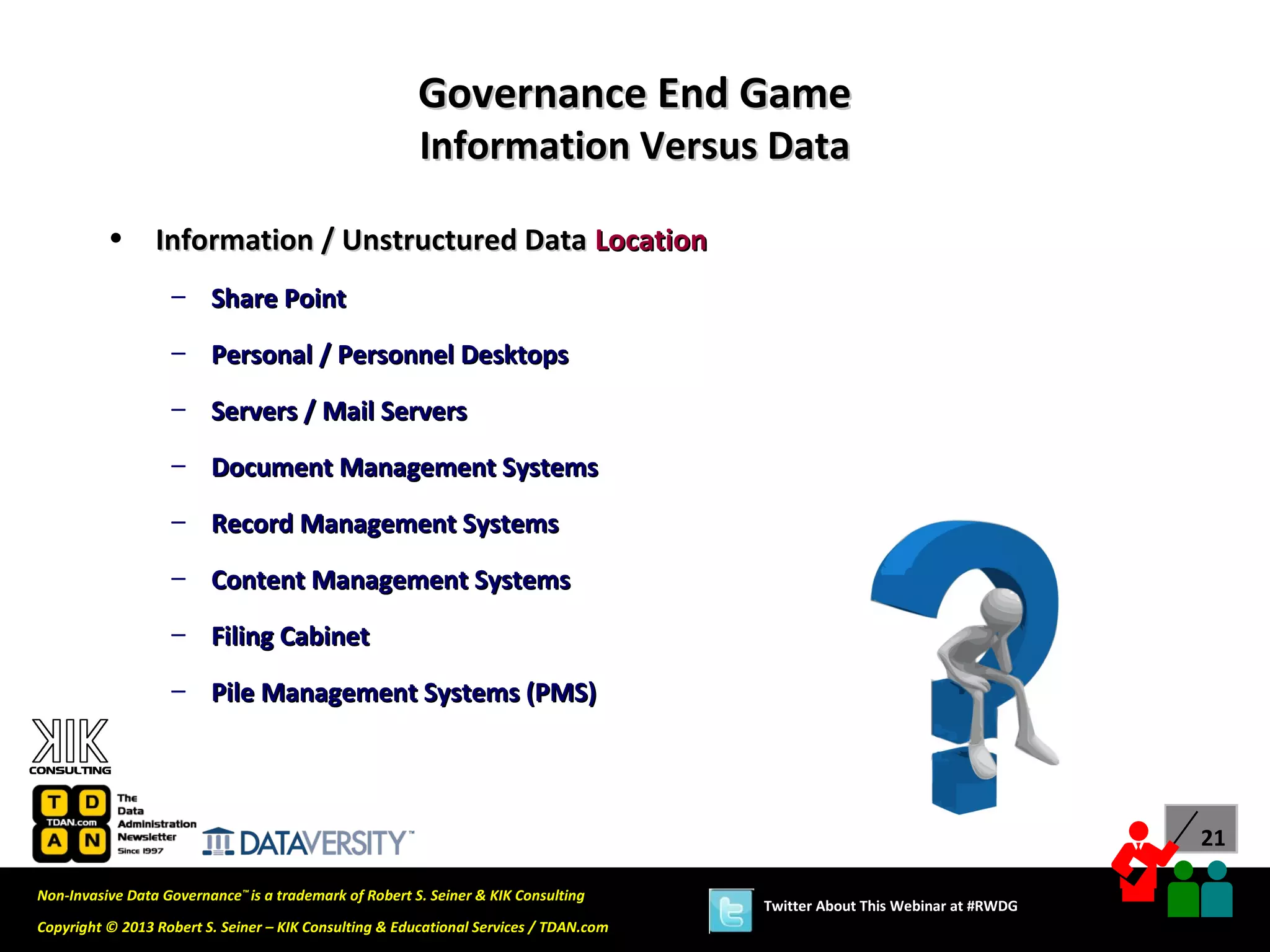 Governance End Game
                                                        Information Versus Data

          •      Information / Unstructured Data Location
                   – Share Point

                   – Personal / Personnel Desktops
                   – Servers / Mail Servers

                   – Document Management Systems
                   – Record Management Systems

                   – Content Management Systems
                   – Filing Cabinet

                   – Pile Management Systems (PMS)




                                                                                                                             21

Non-Invasive Data Governance™ is a trademark of Robert S. Seiner & KIK Consulting
                                                                                       Twitter About This Webinar at #RWDG
Copyright © 2013 Robert S. Seiner – KIK Consulting & Educational Services / TDAN.com
 