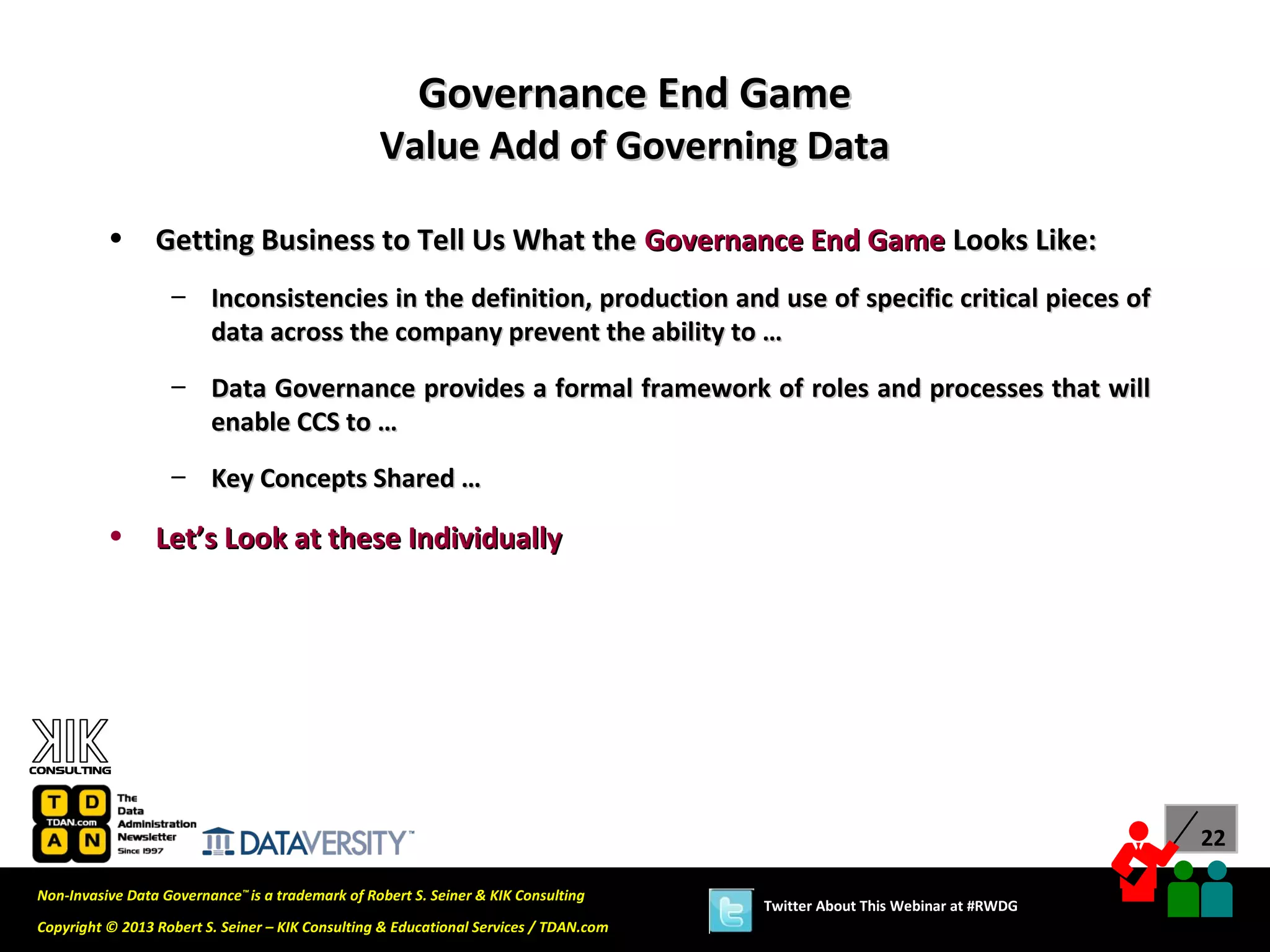 Governance End Game
                                                  Value Add of Governing Data

          •      Getting Business to Tell Us What the Governance End Game Looks Like:
                   – Inconsistencies in the definition, production and use of specific critical pieces of
                     data across the company prevent the ability to …
                   – Data Governance provides a formal framework of roles and processes that will
                     enable CCS to …
                   – Key Concepts Shared …

          •      Let’s Look at these Individually




                                                                                                                             22

Non-Invasive Data Governance™ is a trademark of Robert S. Seiner & KIK Consulting
                                                                                       Twitter About This Webinar at #RWDG
Copyright © 2013 Robert S. Seiner – KIK Consulting & Educational Services / TDAN.com
 