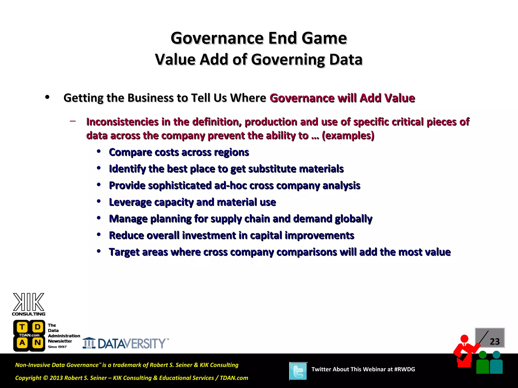 Governance End Game
                                                  Value Add of Governing Data

          •      Getting the Business to Tell Us Where Governance will Add Value
                   – Inconsistencies in the definition, production and use of specific critical pieces of
                     data across the company prevent the ability to … (examples)
                       • Compare costs across regions
                       • Identify the best place to get substitute materials
                       • Provide sophisticated ad-hoc cross company analysis
                       • Leverage capacity and material use
                       • Manage planning for supply chain and demand globally
                       • Reduce overall investment in capital improvements
                       • Target areas where cross company comparisons will add the most value




                                                                                                                             23

Non-Invasive Data Governance™ is a trademark of Robert S. Seiner & KIK Consulting
                                                                                       Twitter About This Webinar at #RWDG
Copyright © 2013 Robert S. Seiner – KIK Consulting & Educational Services / TDAN.com
 
