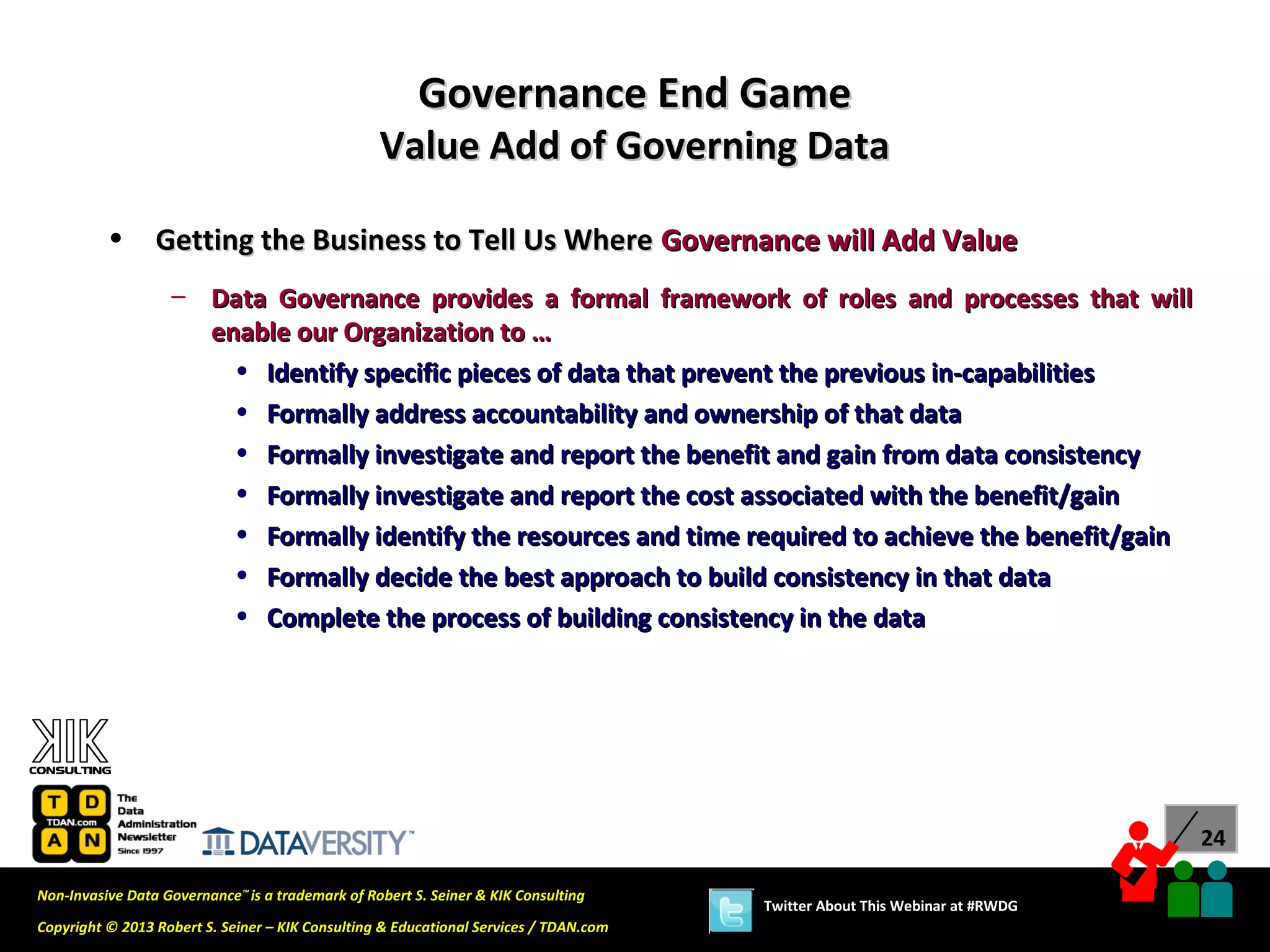 Governance End Game
                                                  Value Add of Governing Data

          •      Getting the Business to Tell Us Where Governance will Add Value
                   – Data Governance provides a formal framework of roles and processes that will
                     enable our Organization to …
                       • Identify specific pieces of data that prevent the previous in-capabilities
                       • Formally address accountability and ownership of that data
                       • Formally investigate and report the benefit and gain from data consistency
                       • Formally investigate and report the cost associated with the benefit/gain
                       • Formally identify the resources and time required to achieve the benefit/gain
                       • Formally decide the best approach to build consistency in that data
                       • Complete the process of building consistency in the data




                                                                                                                             24

Non-Invasive Data Governance™ is a trademark of Robert S. Seiner & KIK Consulting
                                                                                       Twitter About This Webinar at #RWDG
Copyright © 2013 Robert S. Seiner – KIK Consulting & Educational Services / TDAN.com
 