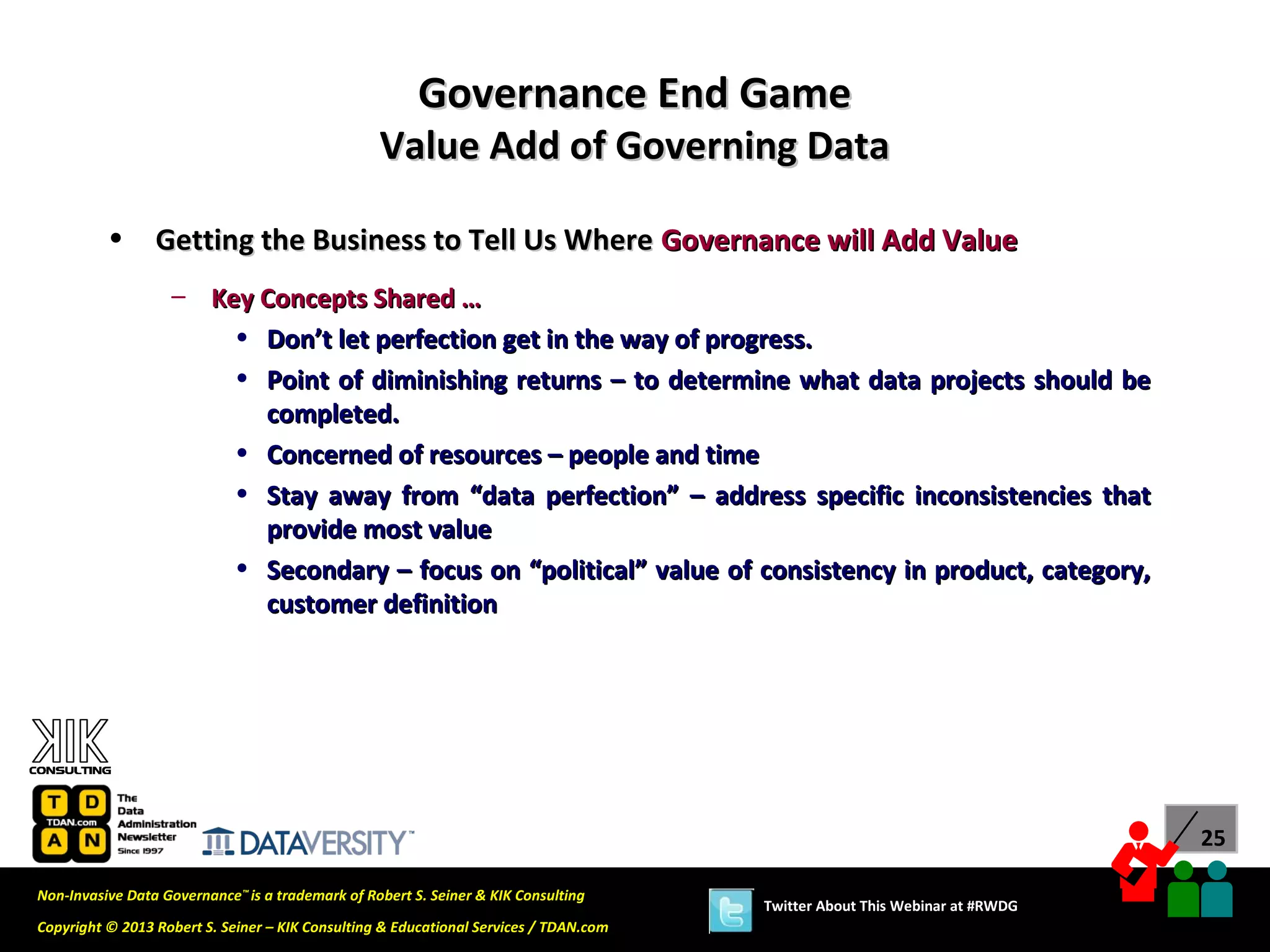 Governance End Game
                                                  Value Add of Governing Data

          •      Getting the Business to Tell Us Where Governance will Add Value
                   – Key Concepts Shared …
                       • Don’t let perfection get in the way of progress.
                       • Point of diminishing returns – to determine what data projects should be
                         completed.
                       • Concerned of resources – people and time
                       • Stay away from “data perfection” – address specific inconsistencies that
                         provide most value
                       • Secondary – focus on “political” value of consistency in product, category,
                         customer definition




                                                                                                                             25

Non-Invasive Data Governance™ is a trademark of Robert S. Seiner & KIK Consulting
                                                                                       Twitter About This Webinar at #RWDG
Copyright © 2013 Robert S. Seiner – KIK Consulting & Educational Services / TDAN.com
 
