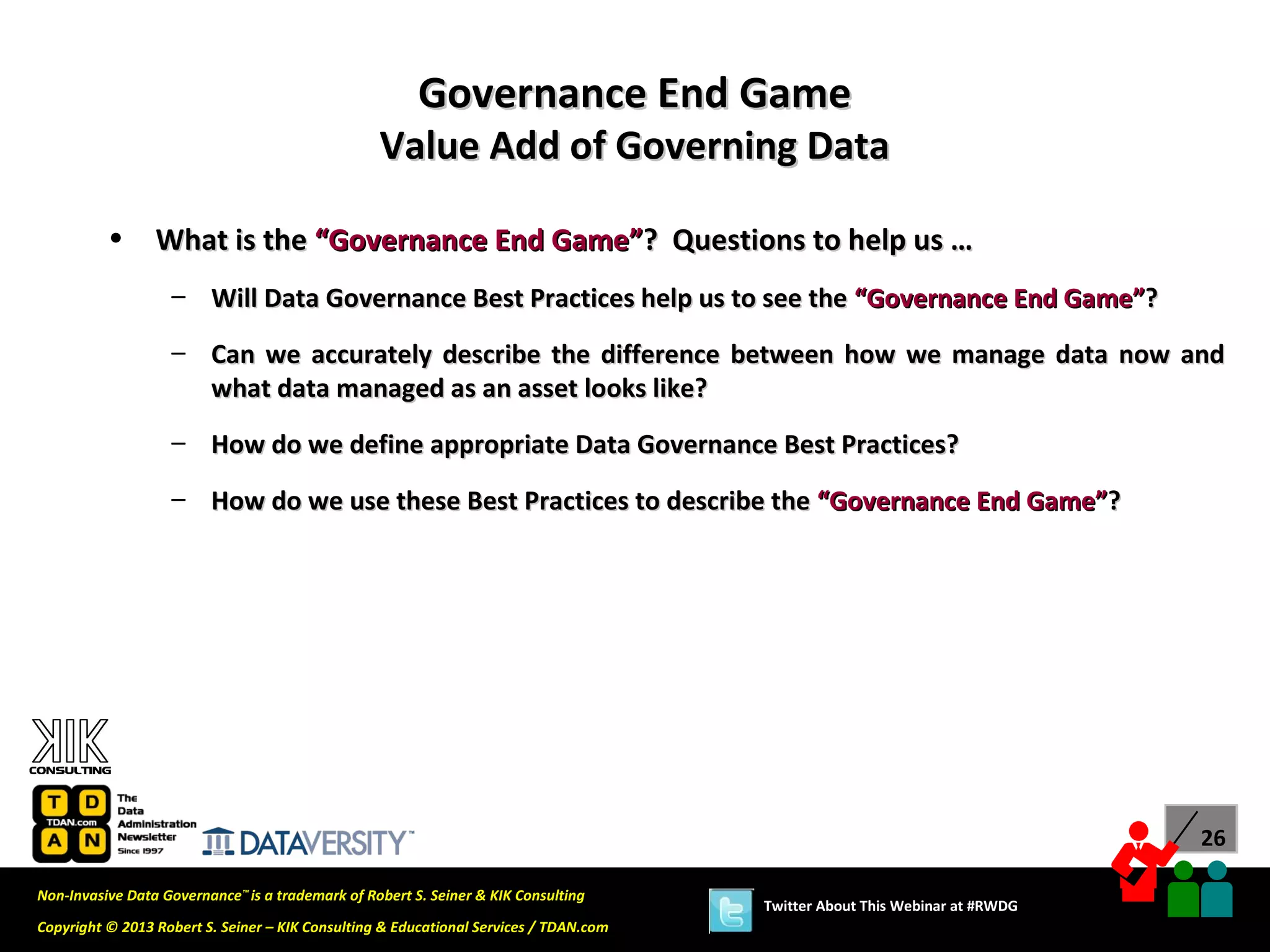 Governance End Game
                                                  Value Add of Governing Data

          •      What is the “Governance End Game”? Questions to help us …
                   – Will Data Governance Best Practices help us to see the “Governance End Game”?

                   – Can we accurately describe the difference between how we manage data now and
                     what data managed as an asset looks like?
                   – How do we define appropriate Data Governance Best Practices?
                   – How do we use these Best Practices to describe the “Governance End Game”?




                                                                                                                             26

Non-Invasive Data Governance™ is a trademark of Robert S. Seiner & KIK Consulting
                                                                                       Twitter About This Webinar at #RWDG
Copyright © 2013 Robert S. Seiner – KIK Consulting & Educational Services / TDAN.com
 